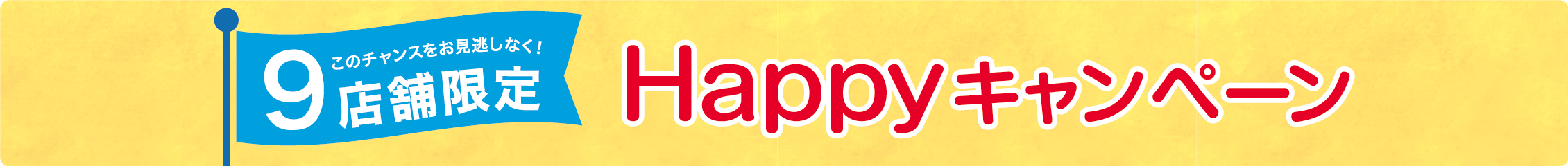 9店舗限定　Happyキャンペーン　このチャンスをお見逃しなく