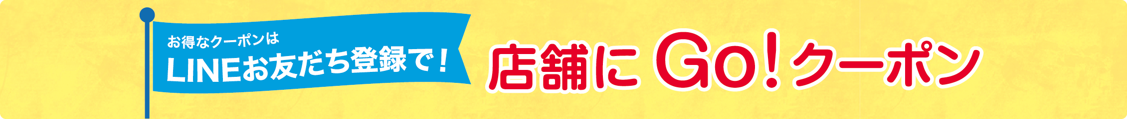 お得なクーポンはLINEお友だち登録で！ 店舗にGO！クーポン